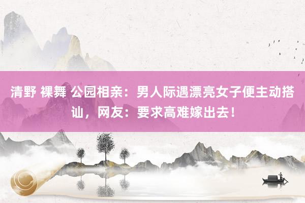 清野 裸舞 公园相亲：男人际遇漂亮女子便主动搭讪，网友：要求高难嫁出去！