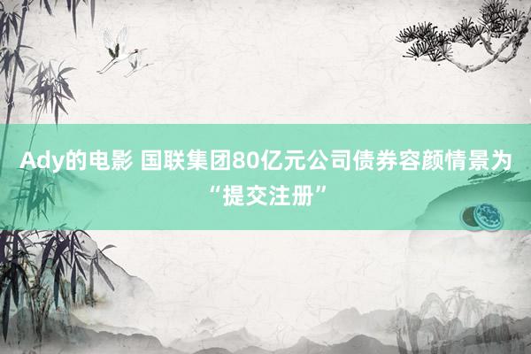 Ady的电影 国联集团80亿元公司债券容颜情景为“提交注册”
