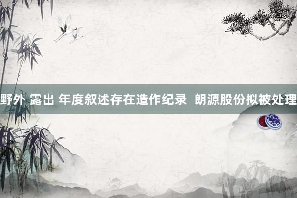 野外 露出 年度叙述存在造作纪录  朗源股份拟被处理