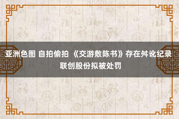 亚洲色图 自拍偷拍 《交游敷陈书》存在舛讹纪录  联创股份拟被处罚
