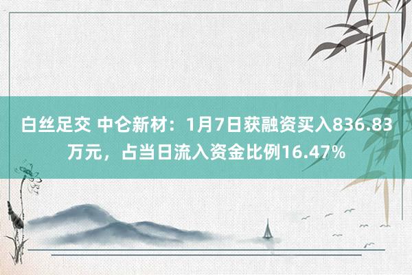 白丝足交 中仑新材：1月7日获融资买入836.83万元，占当日流入资金比例16.47%