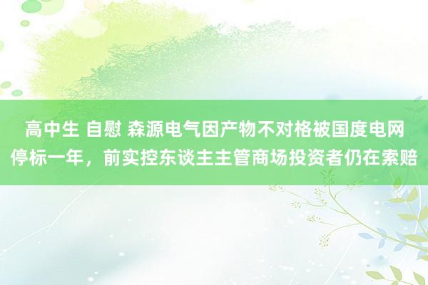 高中生 自慰 森源电气因产物不对格被国度电网停标一年，前实控东谈主主管商场投资者仍在索赔