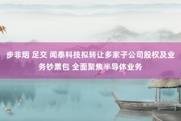 步非烟 足交 闻泰科技拟转让多家子公司股权及业务钞票包 全面聚焦半导体业务