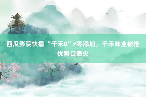 西瓜影院快播 “千禾0”≠零添加，千禾味业被推优势口浪尖