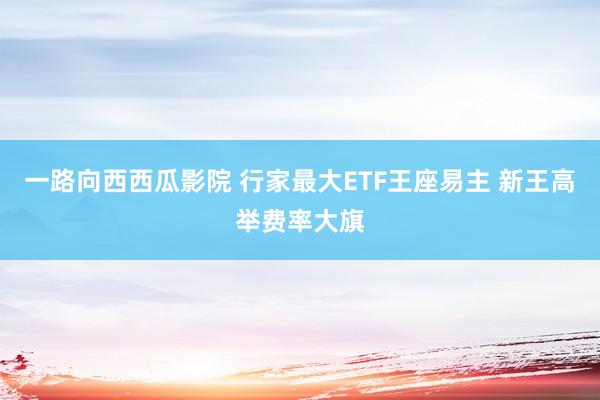 一路向西西瓜影院 行家最大ETF王座易主 新王高举费率大旗