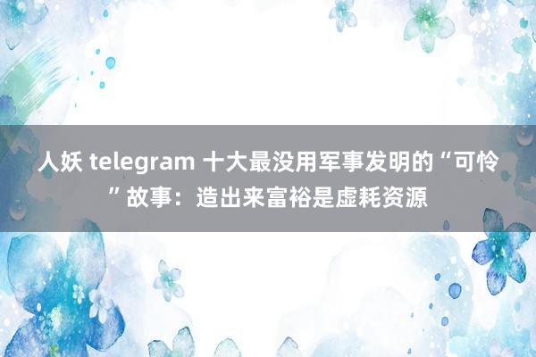 人妖 telegram 十大最没用军事发明的“可怜”故事：造出来富裕是虚耗资源