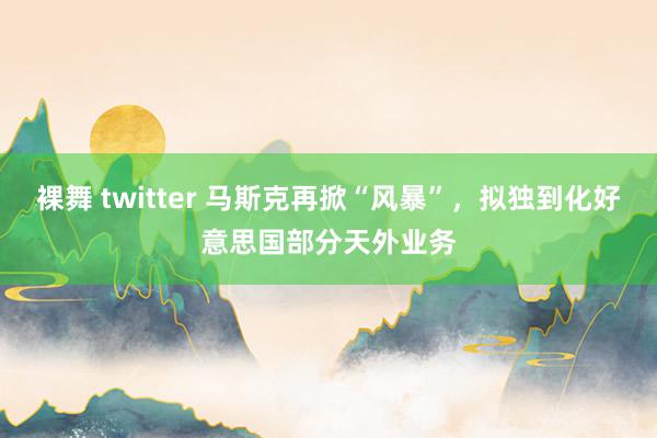 裸舞 twitter 马斯克再掀“风暴”，拟独到化好意思国部分天外业务