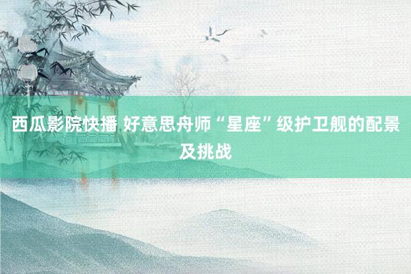 西瓜影院快播 好意思舟师“星座”级护卫舰的配景及挑战