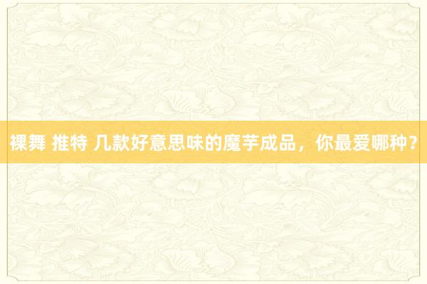 裸舞 推特 几款好意思味的魔芋成品，你最爱哪种？