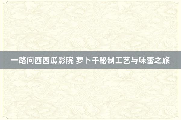 一路向西西瓜影院 萝卜干秘制工艺与味蕾之旅