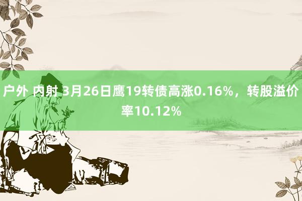 户外 内射 3月26日鹰19转债高涨0.16%，转股溢价率10.12%