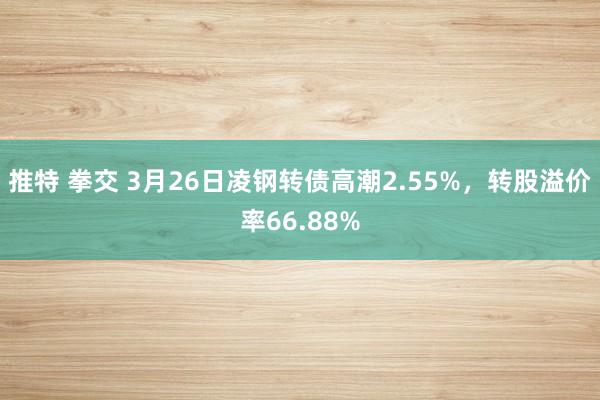 推特 拳交 3月26日凌钢转债高潮2.55%，转股溢价率66.88%