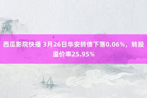 西瓜影院快播 3月26日华安转债下落0.06%，转股溢价率25.95%