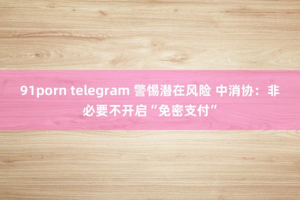 91porn telegram 警惕潜在风险 中消协：非必要不开启“免密支付”