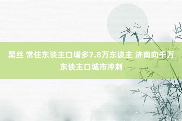 黑丝 常住东谈主口增多7.8万东谈主 济南向千万东谈主口城市冲刺