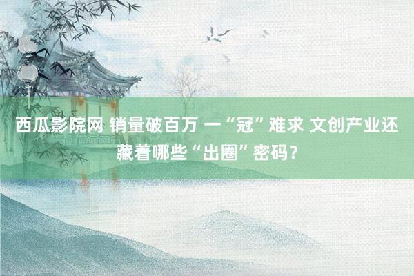 西瓜影院网 销量破百万 一“冠”难求 文创产业还藏着哪些“出圈”密码？