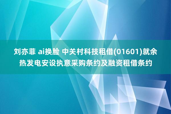 刘亦菲 ai换脸 中关村科技租借(01601)就余热发电安设执意采购条约及融资租借条约
