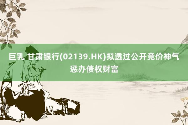 巨乳 甘肃银行(02139.HK)拟透过公开竞价神气惩办债权财富