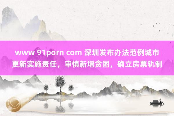 www 91porn com 深圳发布办法范例城市更新实施责任，审慎新增贪图，确立房票轨制