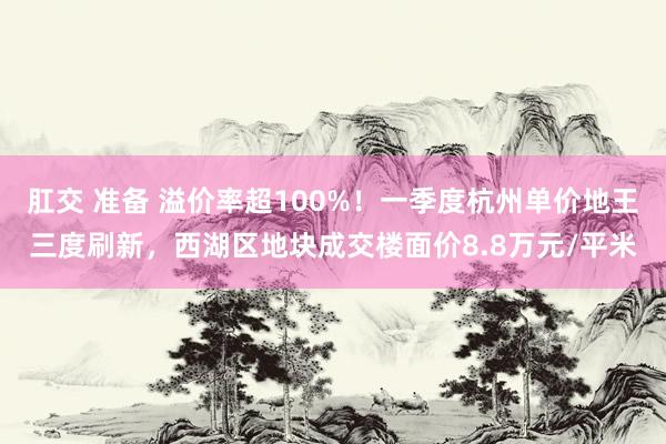 肛交 准备 溢价率超100%！一季度杭州单价地王三度刷新，西湖区地块成交楼面价8.8万元/平米