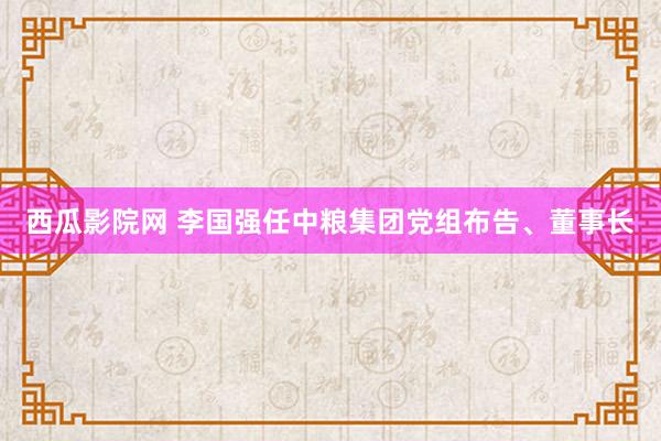 西瓜影院网 李国强任中粮集团党组布告、董事长