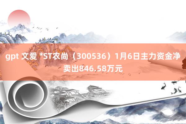 gpt 文爱 *ST农尚（300536）1月6日主力资金净卖出846.58万元