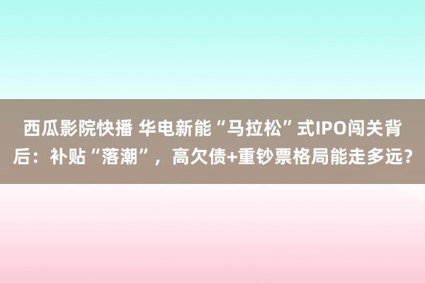 西瓜影院快播 华电新能“马拉松”式IPO闯关背后：补贴“落潮”，高欠债+重钞票格局能走多远？