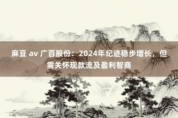 麻豆 av 广百股份：2024年纪迹稳步增长，但需关怀现款流及盈利智商