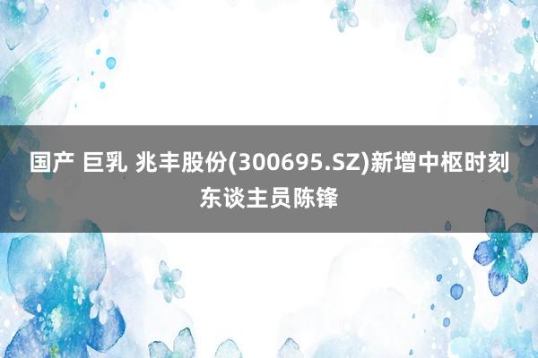 国产 巨乳 兆丰股份(300695.SZ)新增中枢时刻东谈主员陈锋