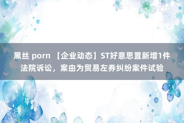 黑丝 porn 【企业动态】ST好意思置新增1件法院诉讼，案由为贸易左券纠纷案件试验