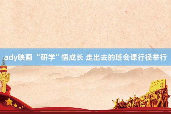 ady映画 “研学”悟成长 走出去的班会课行径举行