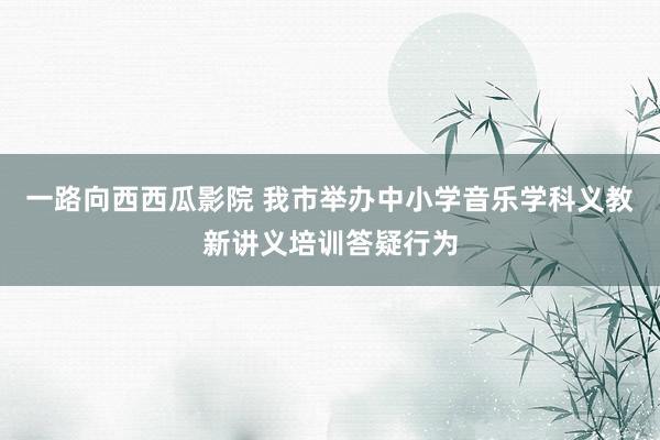一路向西西瓜影院 我市举办中小学音乐学科义教新讲义培训答疑行为
