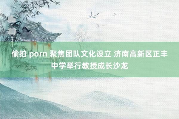 偷拍 porn 聚焦团队文化设立 济南高新区正丰中学举行教授成长沙龙