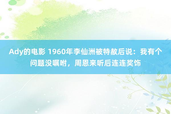 Ady的电影 1960年李仙洲被特赦后说：我有个问题没嘱咐，周恩来听后连连奖饰