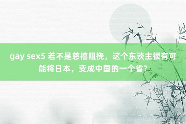 gay sex5 若不是慈禧阻挠，这个东谈主很有可能将日本，变成中国的一个省？