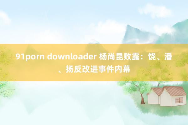 91porn downloader 杨尚昆败露：饶、潘、扬反改进事件内幕