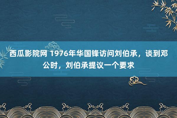 西瓜影院网 1976年华国锋访问刘伯承，谈到邓公时，刘伯承提议一个要求