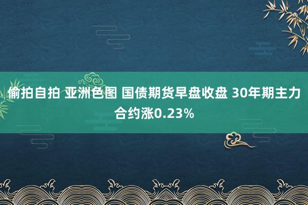 偷拍自拍 亚洲色图 国债期货早盘收盘 30年期主力合约涨0.23%