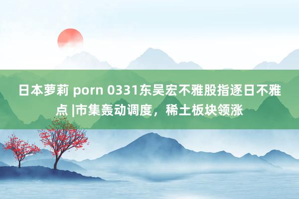 日本萝莉 porn 0331东吴宏不雅股指逐日不雅点 |市集轰动调度，稀土板块领涨