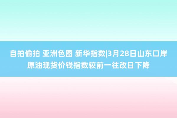 自拍偷拍 亚洲色图 新华指数|3月28日山东口岸原油现货价钱指数较前一往改日下降