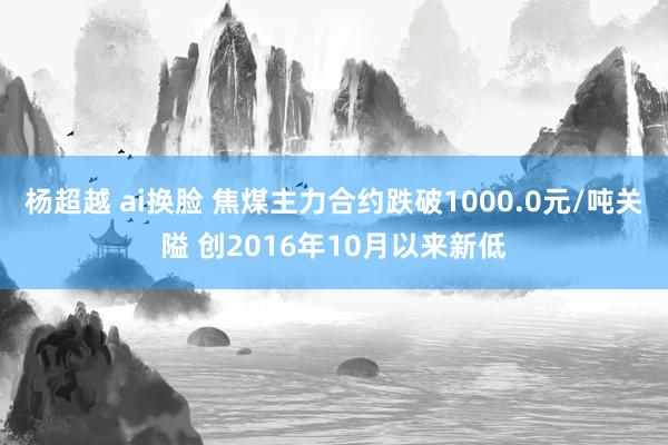 杨超越 ai换脸 焦煤主力合约跌破1000.0元/吨关隘 创2016年10月以来新低