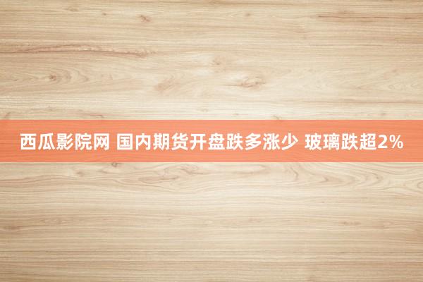西瓜影院网 国内期货开盘跌多涨少 玻璃跌超2%