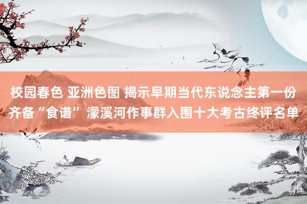 校园春色 亚洲色图 揭示早期当代东说念主第一份齐备“食谱” 濛溪河作事群入围十大考古终评名单