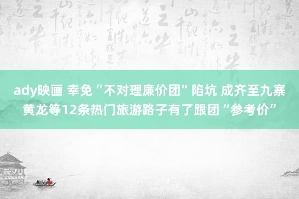 ady映画 幸免“不对理廉价团”陷坑 成齐至九寨黄龙等12条热门旅游路子有了跟团“参考价”