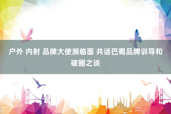 户外 内射 品牌大使濒临面 共话巴蜀品牌训导和破圈之谈