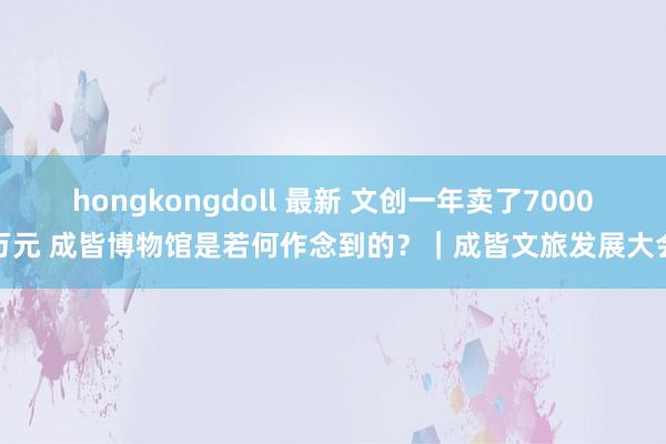 hongkongdoll 最新 文创一年卖了7000万元 成皆博物馆是若何作念到的？｜成皆文旅发展大会