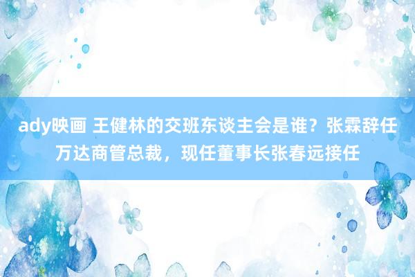 ady映画 王健林的交班东谈主会是谁？张霖辞任万达商管总裁，现任董事长张春远接任