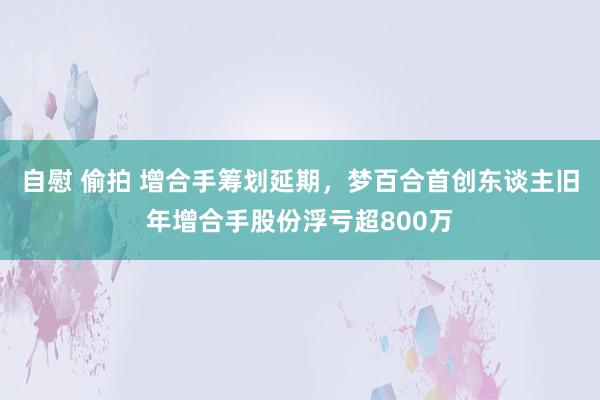 自慰 偷拍 增合手筹划延期，梦百合首创东谈主旧年增合手股份浮亏超800万