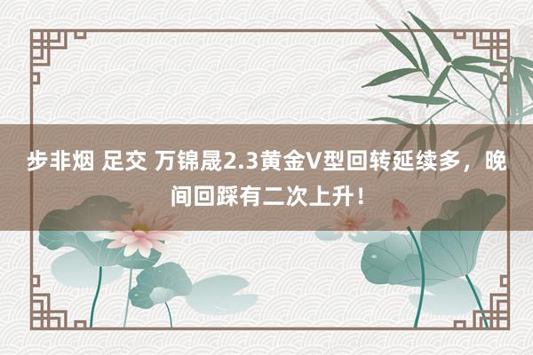 步非烟 足交 万锦晟2.3黄金V型回转延续多，晚间回踩有二次上升！
