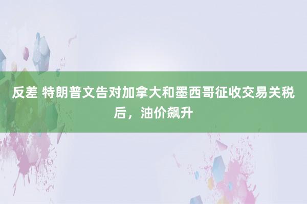 反差 特朗普文告对加拿大和墨西哥征收交易关税后，油价飙升